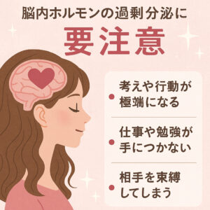 脳内ホルモンの過剰分泌に要注意
・考えや行動が極端になる
・仕事や勉強がてにつかない
・相手を束縛してしまう